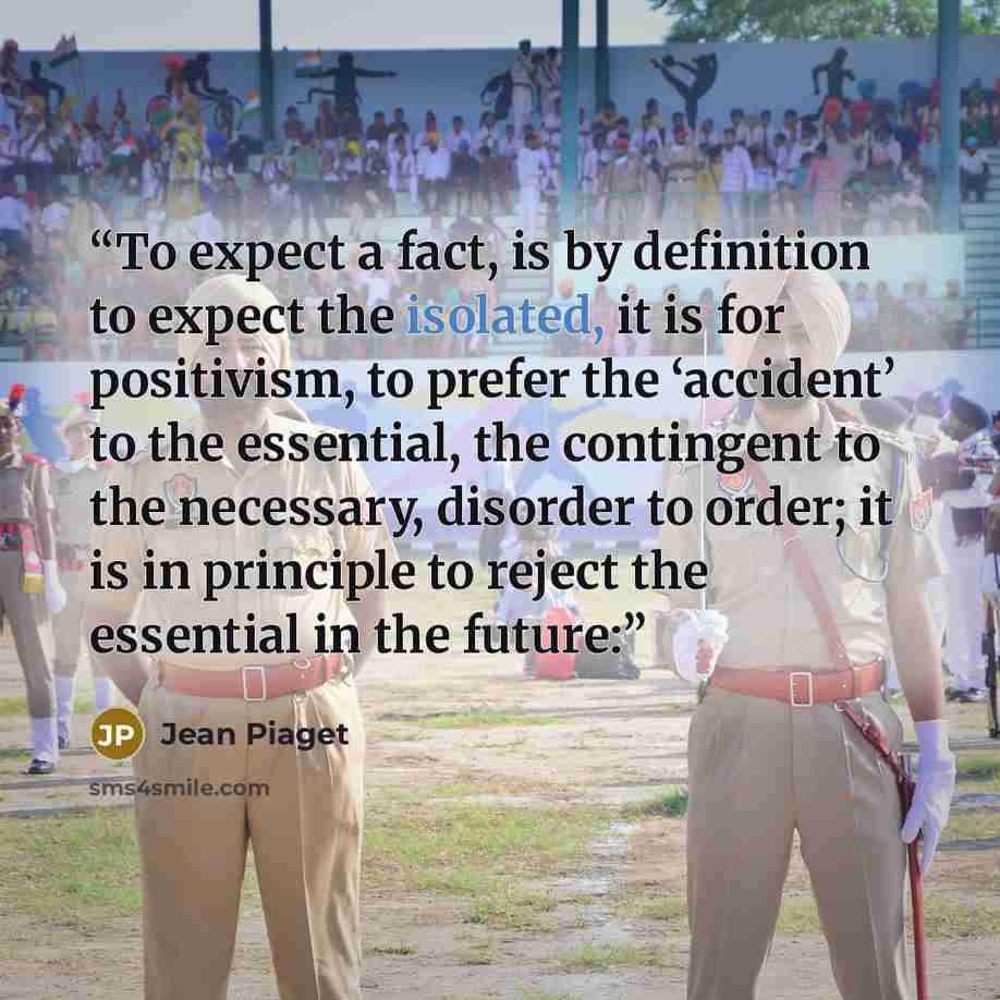 “To expect a fact, is by definition to expect the isolated, it is for positivism, to prefer the ‘accident’ to the essential, the contingent to the necessary, disorder to order; it is in principle to reject the essential in the future:” quote by Jean Piaget