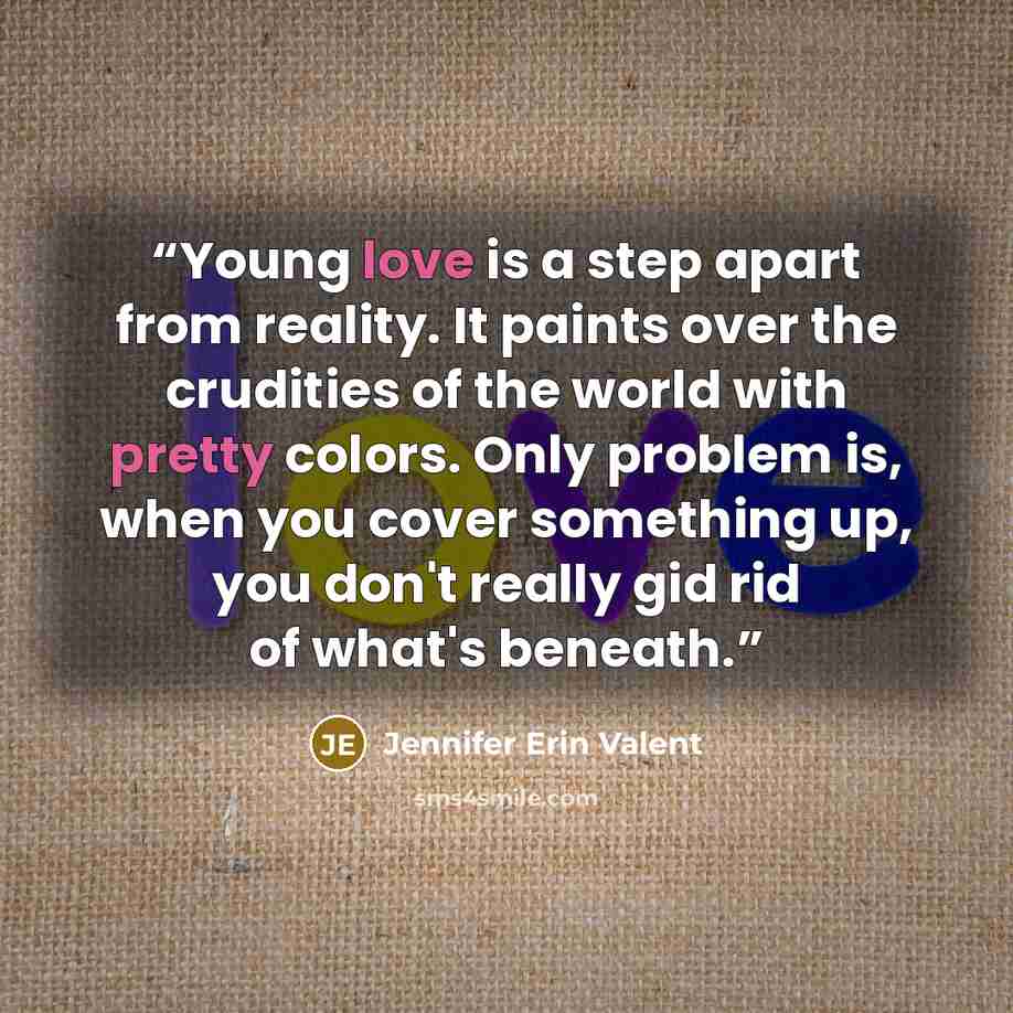 “Young love is a step apart from reality. It paints over the crudities of the world with pretty colors. Only problem is, when you cover something up, you don't really gid rid of what's beneath.” quote by Jennifer Erin Valent