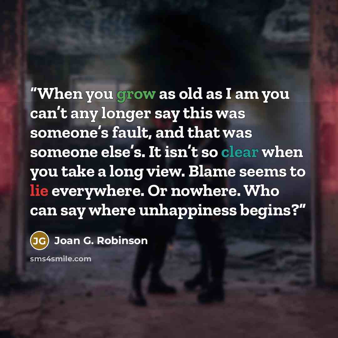 “When you grow as old as I am you can’t any longer say this was someone’s fault, and that was someone else’s. It isn’t so clear when you take a long view. Blame seems to lie everywhere. Or nowhere. Who can say where unhappiness begins?” quote by Joan G. Robinson