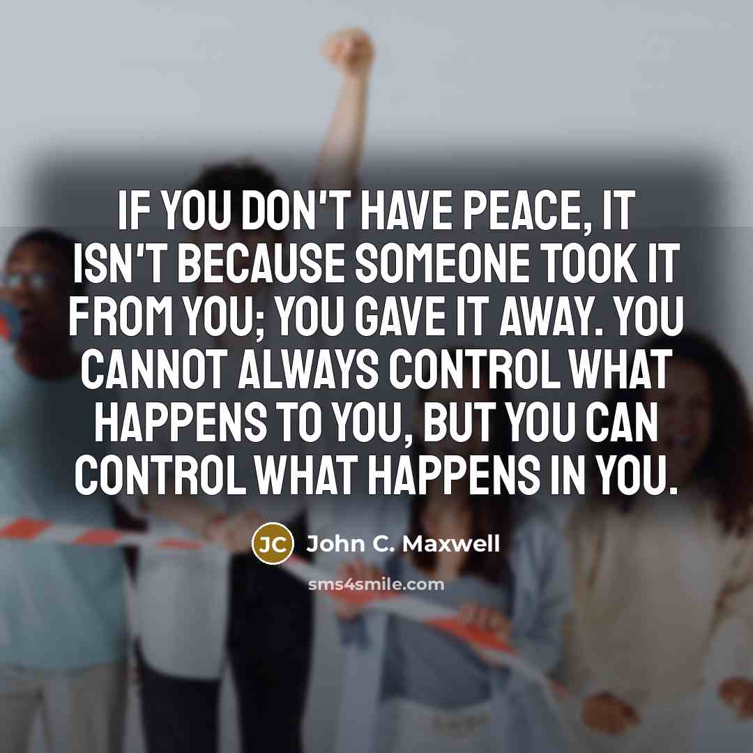 “if you don't have peace, it isn't because someone took it from you; you gave it away. You cannot always control what happens to you, but you can control what happens in you.” quote by John C. Maxwell