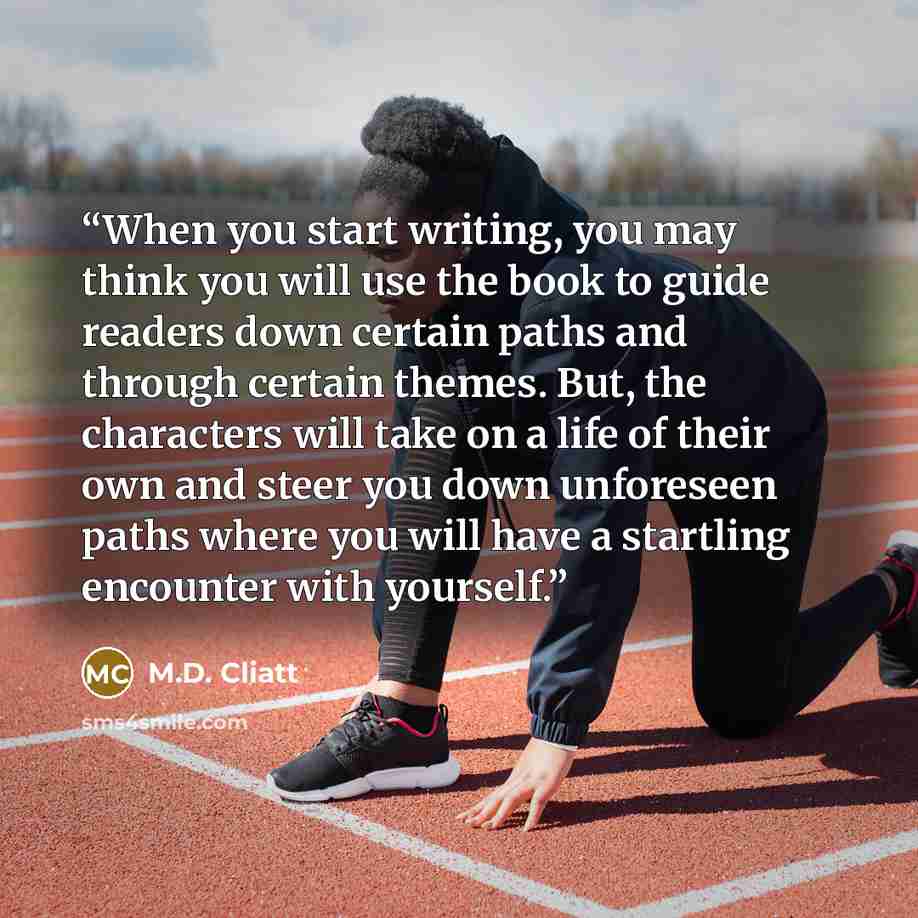 “When you start writing, you may think you will use the book to guide readers down certain paths and through certain themes. But, the characters will take on a life of their own and steer you down unforeseen paths where you will have a startling encounter with yourself.” quote by M.D. Cliatt