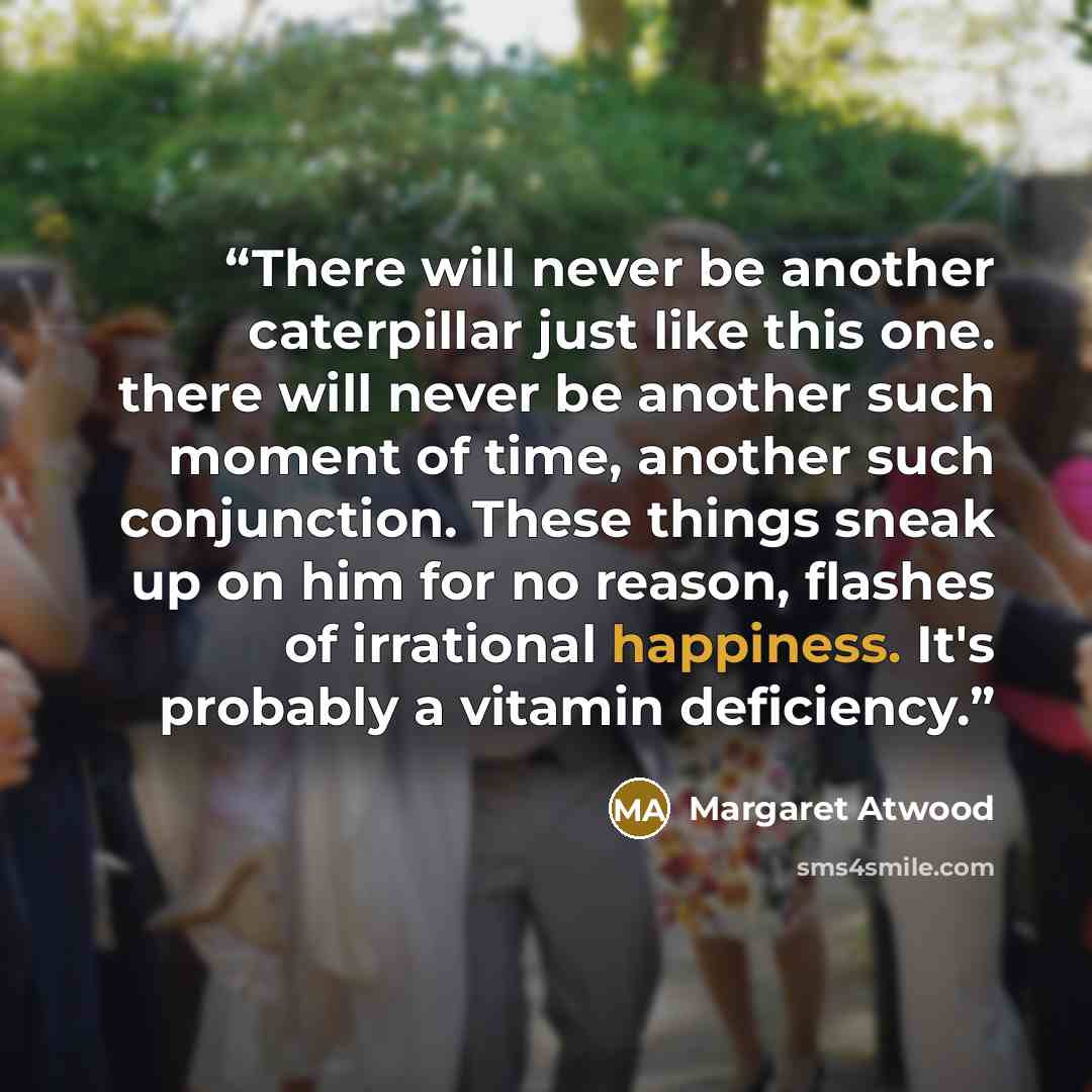 “There will never be another caterpillar just like this one. there will never be another such moment of time, another such conjunction. These things sneak up on him for no reason, flashes of irrational happiness. It's probably a vitamin deficiency.” quote by Margaret Atwood