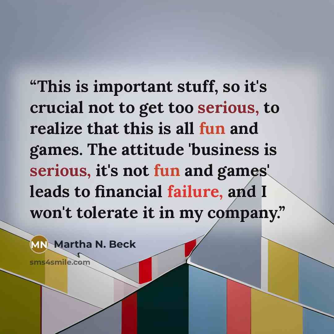 “This is important stuff, so it's crucial not to get too serious, to realize that this is all fun and games. The attitude 'business is serious, it's not fun and games' leads to financial failure, and I won't tolerate it in my company.” quote by Martha N. Beck