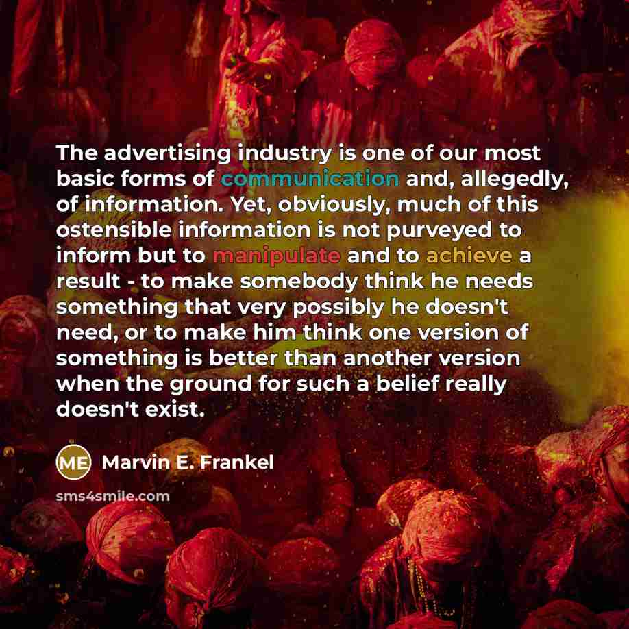 “The advertising industry is one of our most basic forms of communication and, allegedly, of information. Yet, obviously, much of this ostensible information is not purveyed to inform but to manipulate and to achieve a result - to make somebody think he needs something that very possibly he doesn't…” quote by Marvin E. Frankel