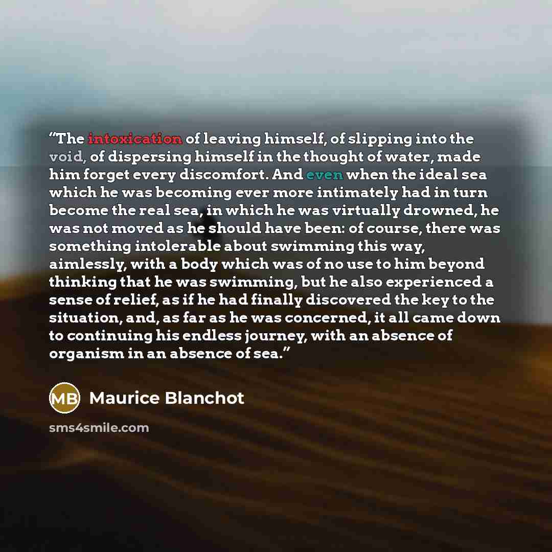 “The intoxication of leaving himself, of slipping into the void, of dispersing himself in the thought of water, made him forget every discomfort. And even when the ideal sea which he was becoming ever more intimately had in turn become the real sea, in which he was virtually drowned, he was not…” quote by Maurice Blanchot