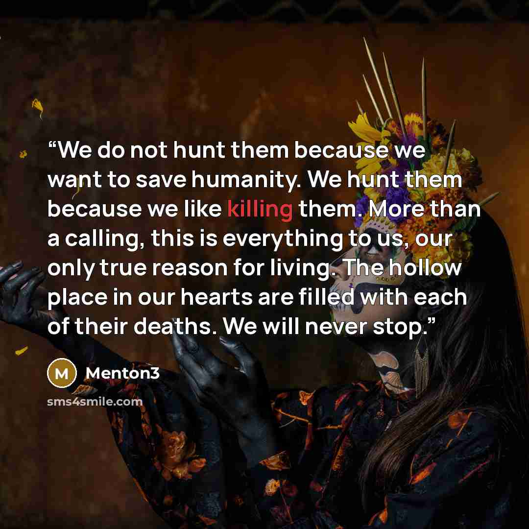 “We do not hunt them because we want to save humanity. We hunt them because we like killing them. More than a calling, this is everything to us, our only true reason for living. The hollow place in our hearts are filled with each of their deaths. We will never stop.” quote by Menton3