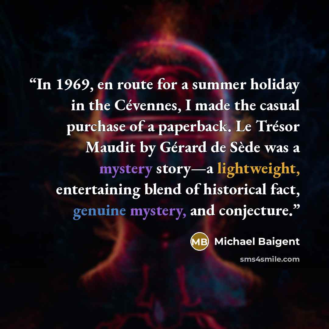 “In 1969, en route for a summer holiday in the Cévennes, I made the casual purchase of a paperback. Le Trésor Maudit by Gérard de Sède was a mystery story—a lightweight, entertaining blend of historical fact, genuine mystery, and conjecture.” quote by Michael Baigent