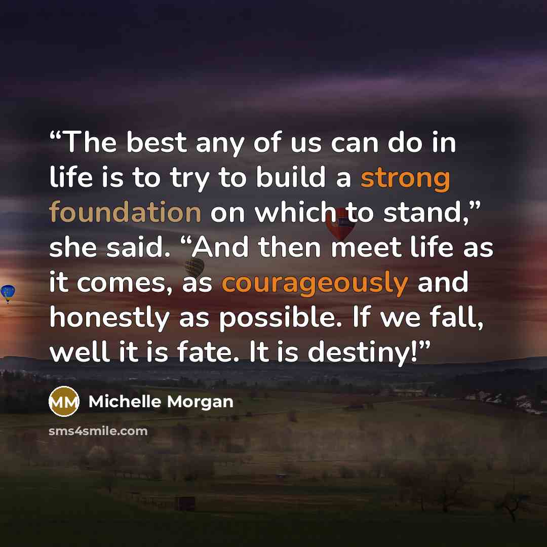 “The best any of us can do in life is to try to build a strong foundation on which to stand,” she said. “And then meet life as it comes, as courageously and honestly as possible. If we fall, well it is fate. It is destiny!” quote by Michelle Morgan