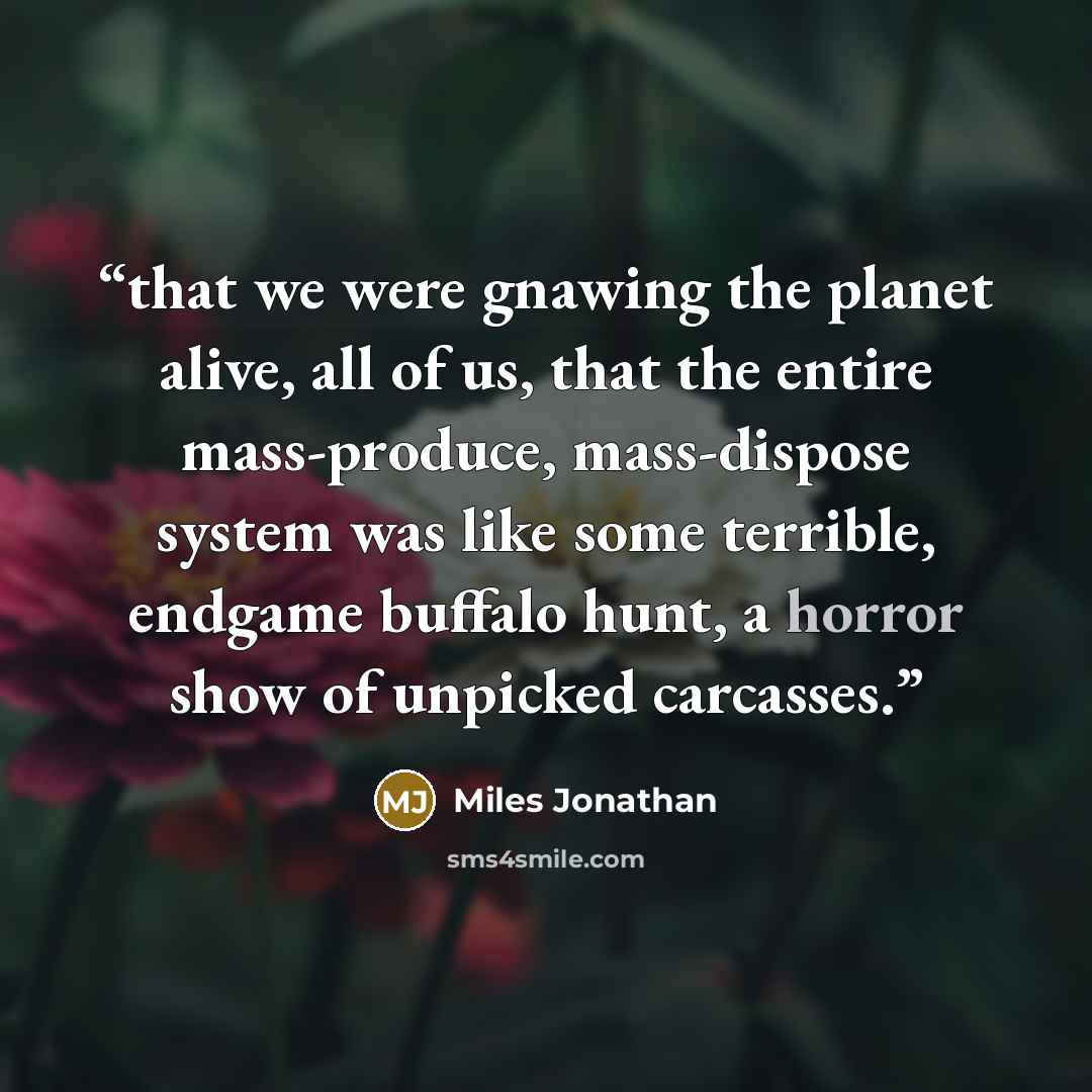 “that we were gnawing the planet alive, all of us, that the entire mass-produce, mass-dispose system was like some terrible, endgame buffalo hunt, a horror show of unpicked carcasses.” quote by Miles Jonathan
