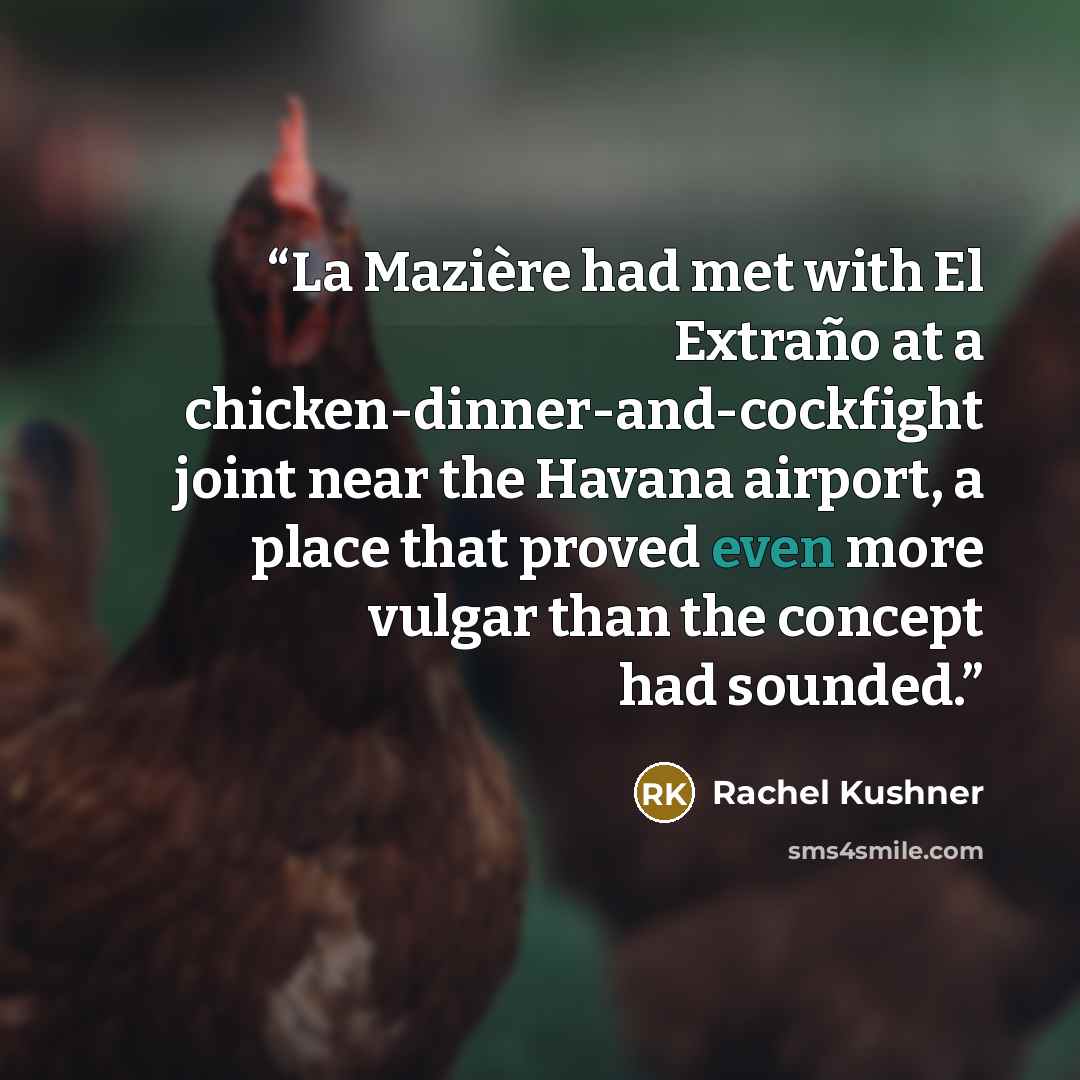 “La Mazière had met with El Extraño at a chicken-dinner-and-cockfight joint near the Havana airport, a place that proved even more vulgar than the concept had sounded.” quote by Rachel Kushner