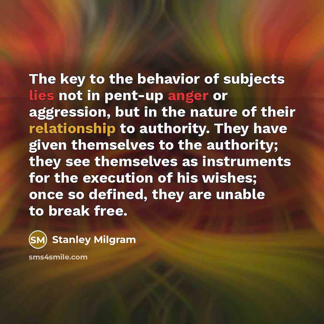 “The key to the behavior of subjects lies not in pent-up anger or aggression, but in the nature of their relationship to authority. They have given themselves to the authority; they see themselves as instruments for the execution of his wishes; once so defined, they are unable to break free.” quote by Stanley Milgram