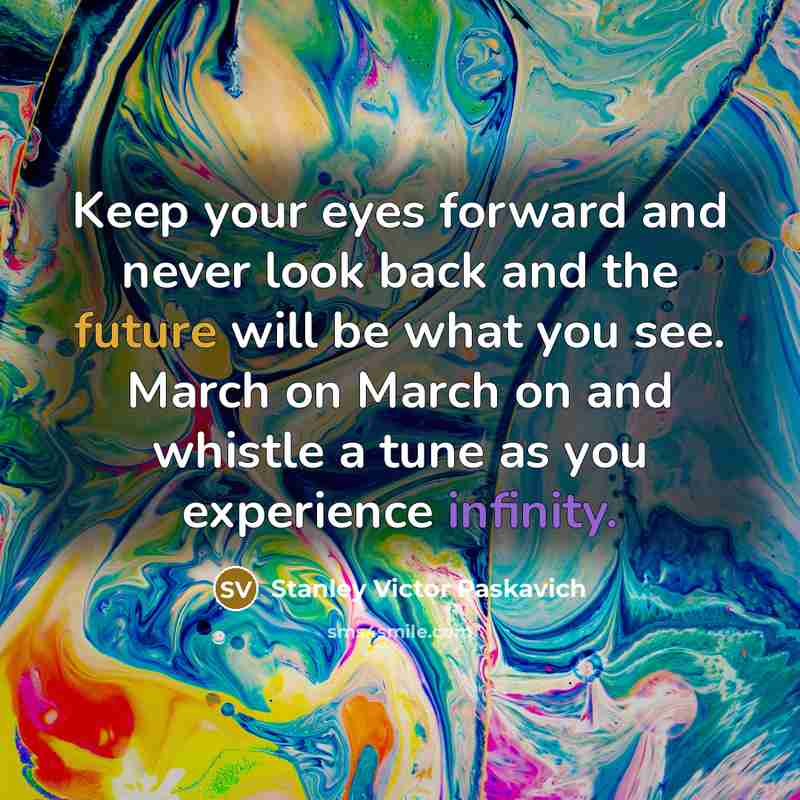“Keep your eyes forward and never look back and the future will be what you see. March on March on and whistle a tune as you experience infinity.” quote by Stanley Victor Paskavich