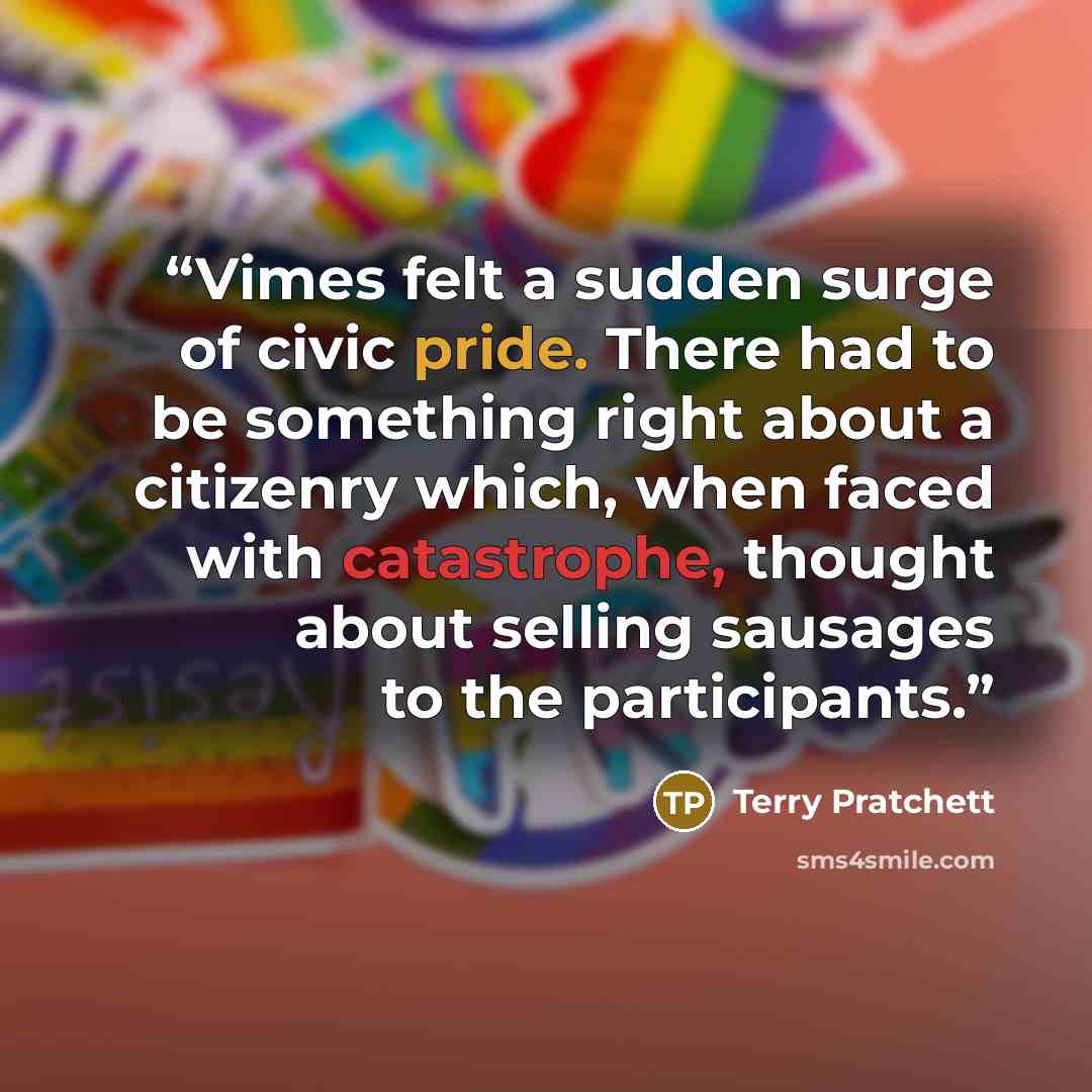 “Vimes felt a sudden surge of civic pride. There had to be something right about a citizenry which, when faced with catastrophe, thought about selling sausages to the participants.” quote by Terry Pratchett