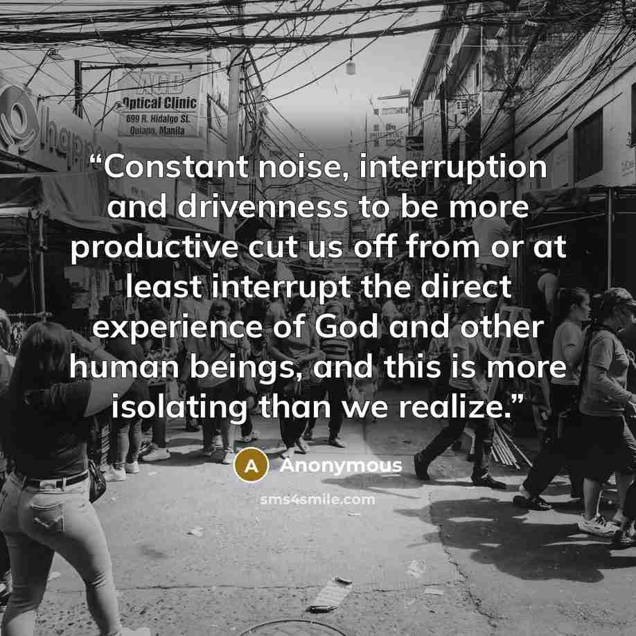 “Constant noise, interruption and drivenness to be more productive cut us off from or at least interrupt the direct experience of God and other human beings, and this is more isolating than we realize.” quote by Anonymous