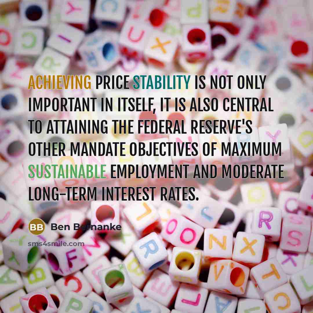 “Achieving price stability is not only important in itself, it is also central to attaining the Federal Reserve's other mandate objectives of maximum sustainable employment and moderate long-term interest rates.” quote by Ben Bernanke