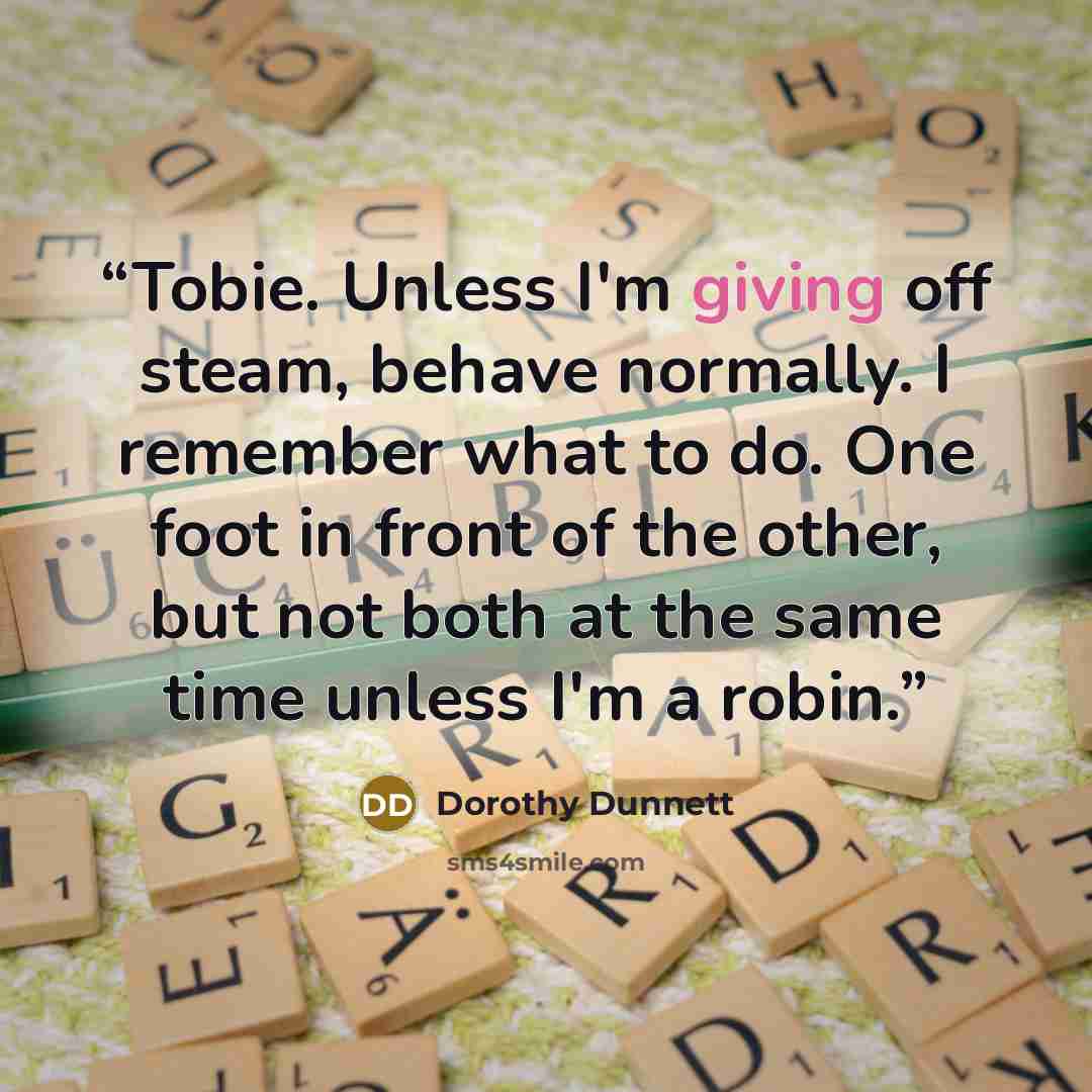 “Tobie. Unless I'm giving off steam, behave normally. I remember what to do. One foot in front of the other, but not both at the same time unless I'm a robin.” quote by Dorothy Dunnett