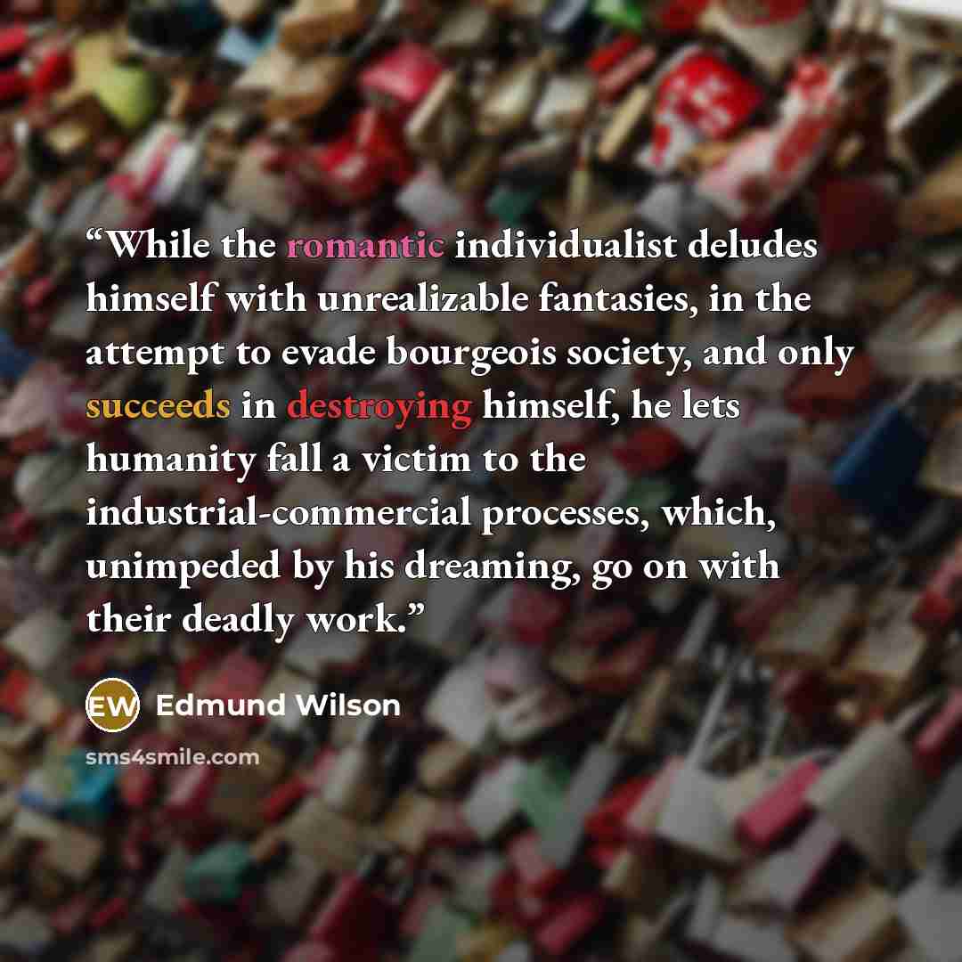 “While the romantic individualist deludes himself with unrealizable fantasies, in the attempt to evade bourgeois society, and only succeeds in destroying himself, he lets humanity fall a victim to the industrial-commercial processes, which, unimpeded by his dreaming, go on with their deadly work.” quote by Edmund Wilson