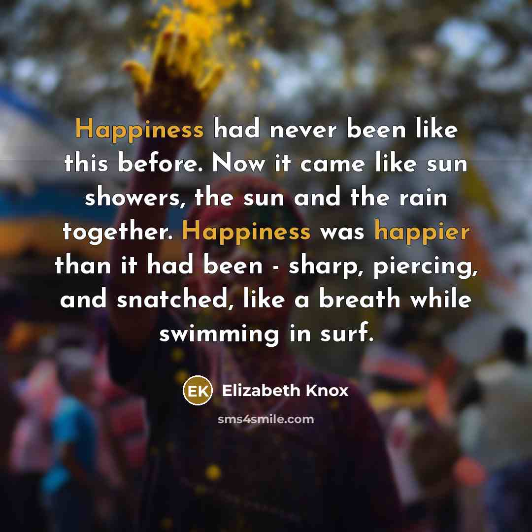 “Happiness had never been like this before. Now it came like sun showers, the sun and the rain together. Happiness was happier than it had been - sharp, piercing, and snatched, like a breath while swimming in surf.” quote by Elizabeth Knox