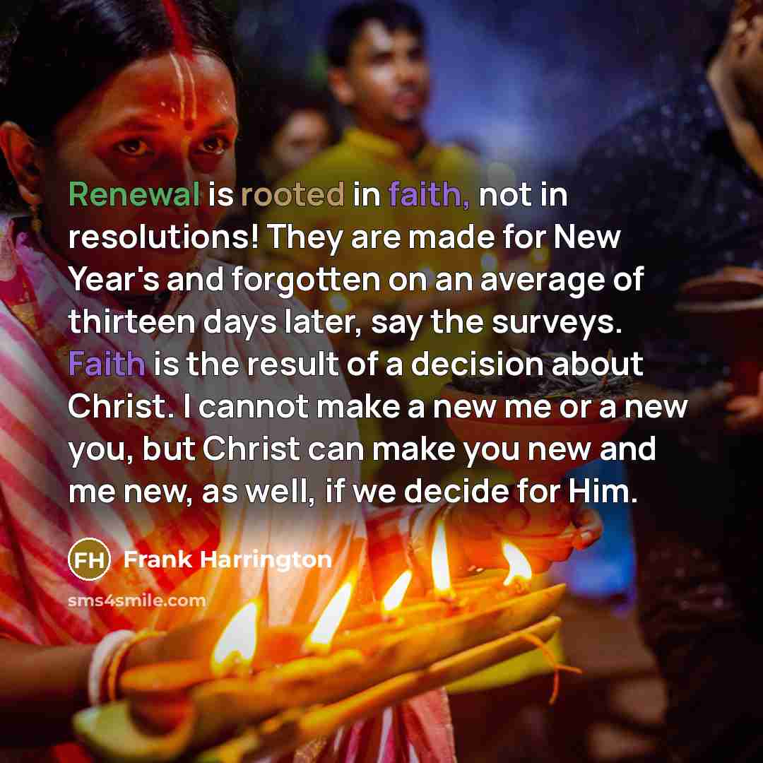 “Renewal is rooted in faith, not in resolutions! They are made for New Year's and forgotten on an average of thirteen days later, say the surveys. Faith is the result of a decision about Christ. I cannot make a new me or a new you, but Christ can make you new and me new, as well, if we decide for…” quote by Frank Harrington