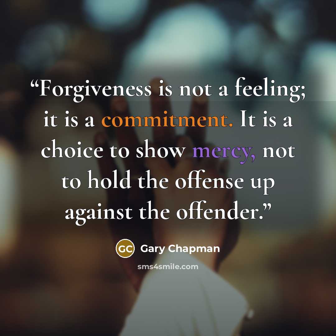 “Forgiveness is not a feeling; it is a commitment. It is a choice to show mercy, not to hold the offense up against the offender.” quote by Gary Chapman