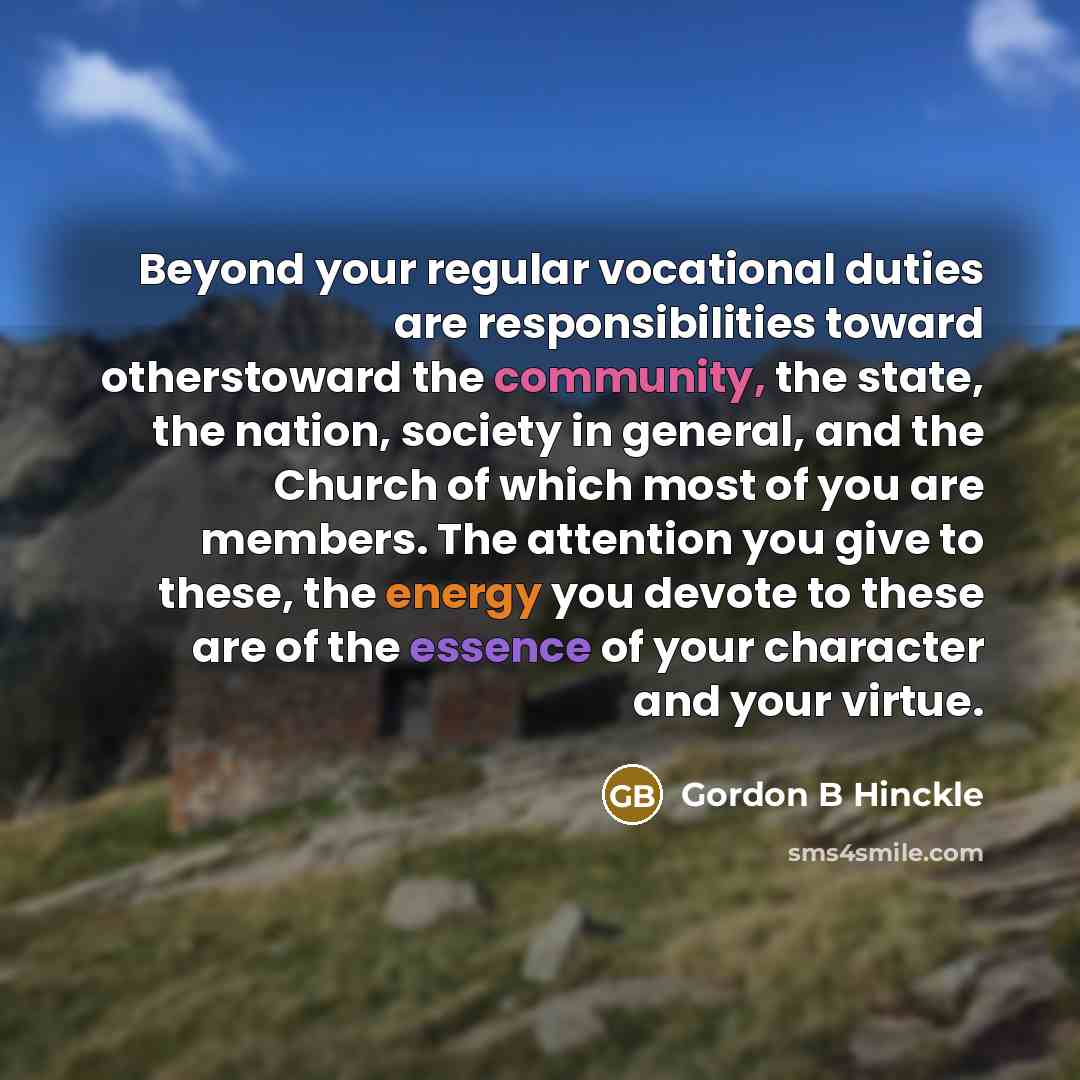 “Beyond your regular vocational duties are responsibilities toward otherstoward the community, the state, the nation, society in general, and the Church of which most of you are members. The attention you give to these, the energy you devote to these are of the essence of your character and your…” quote by Gordon B Hinckle