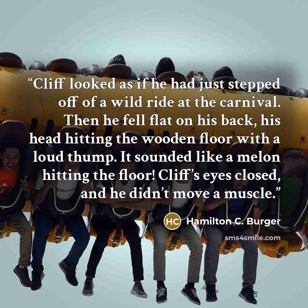 “Cliff looked as if he had just stepped off of a wild ride at the carnival. Then he fell flat on his back, his head hitting the wooden floor with a loud thump. It sounded like a melon hitting the floor! Cliff’s eyes closed, and he didn’t move a muscle.” quote by Hamilton C. Burger