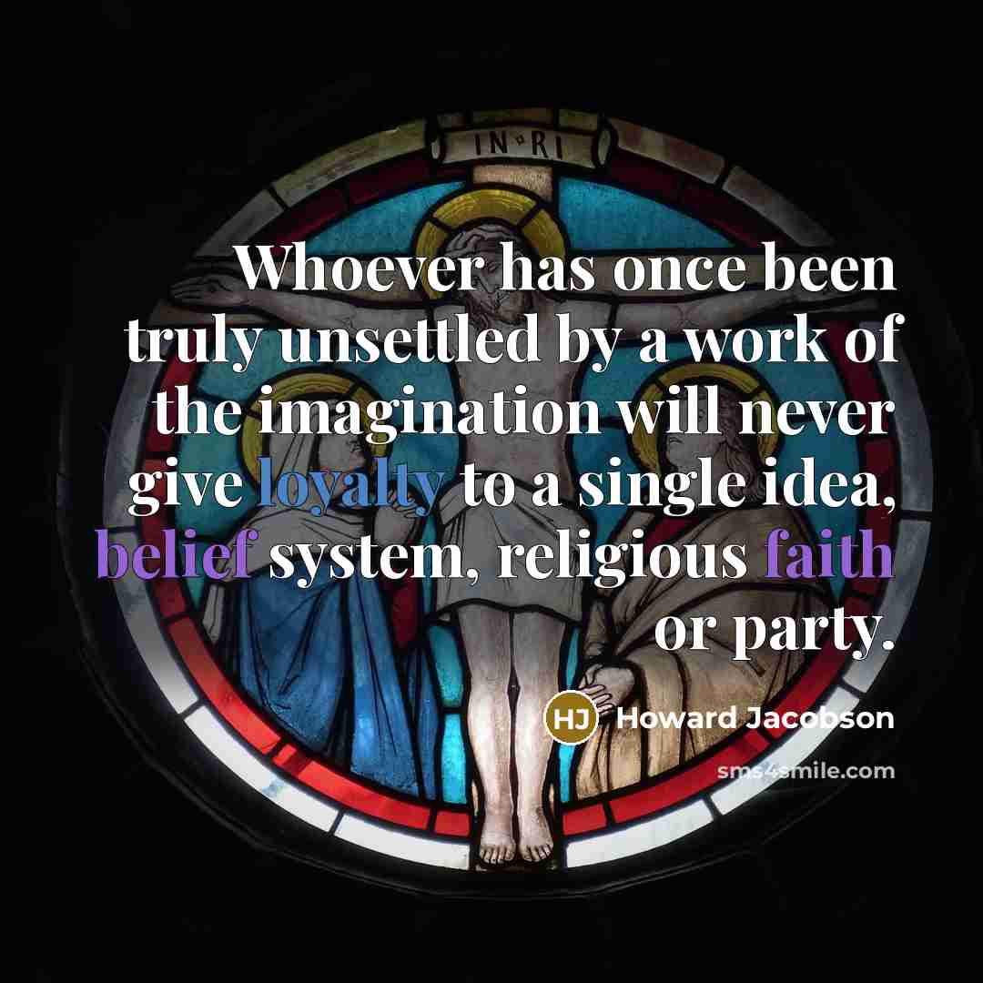 “Whoever has once been truly unsettled by a work of the imagination will never give loyalty to a single idea, belief system, religious faith or party.” quote by Howard Jacobson