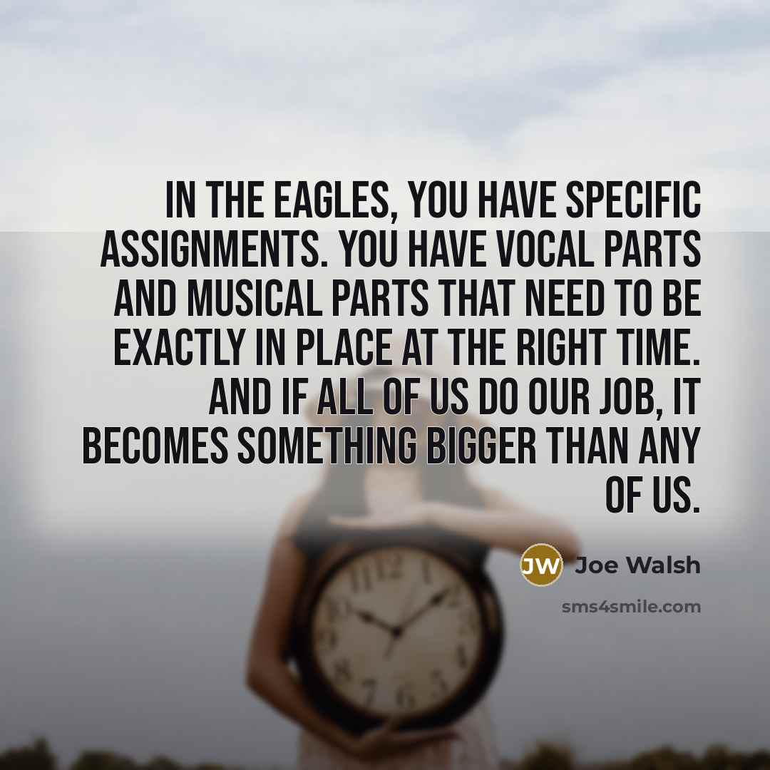 “In the Eagles, you have specific assignments. You have vocal parts and musical parts that need to be exactly in place at the right time. And if all of us do our job, it becomes something bigger than any of us.” quote by Joe Walsh