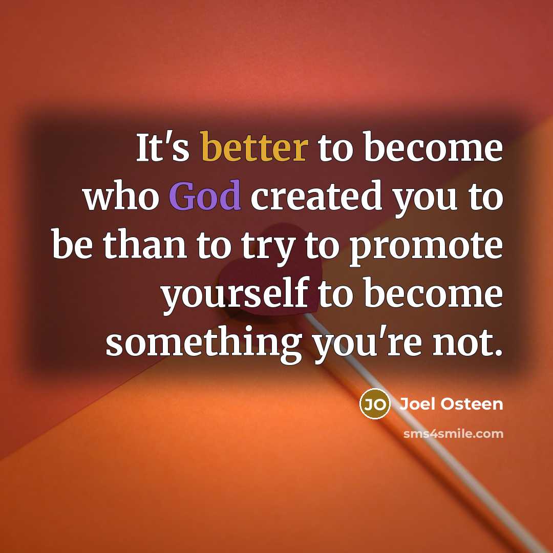 “It's better to become who God created you to be than to try to promote yourself to become something you're not.” quote by Joel Osteen