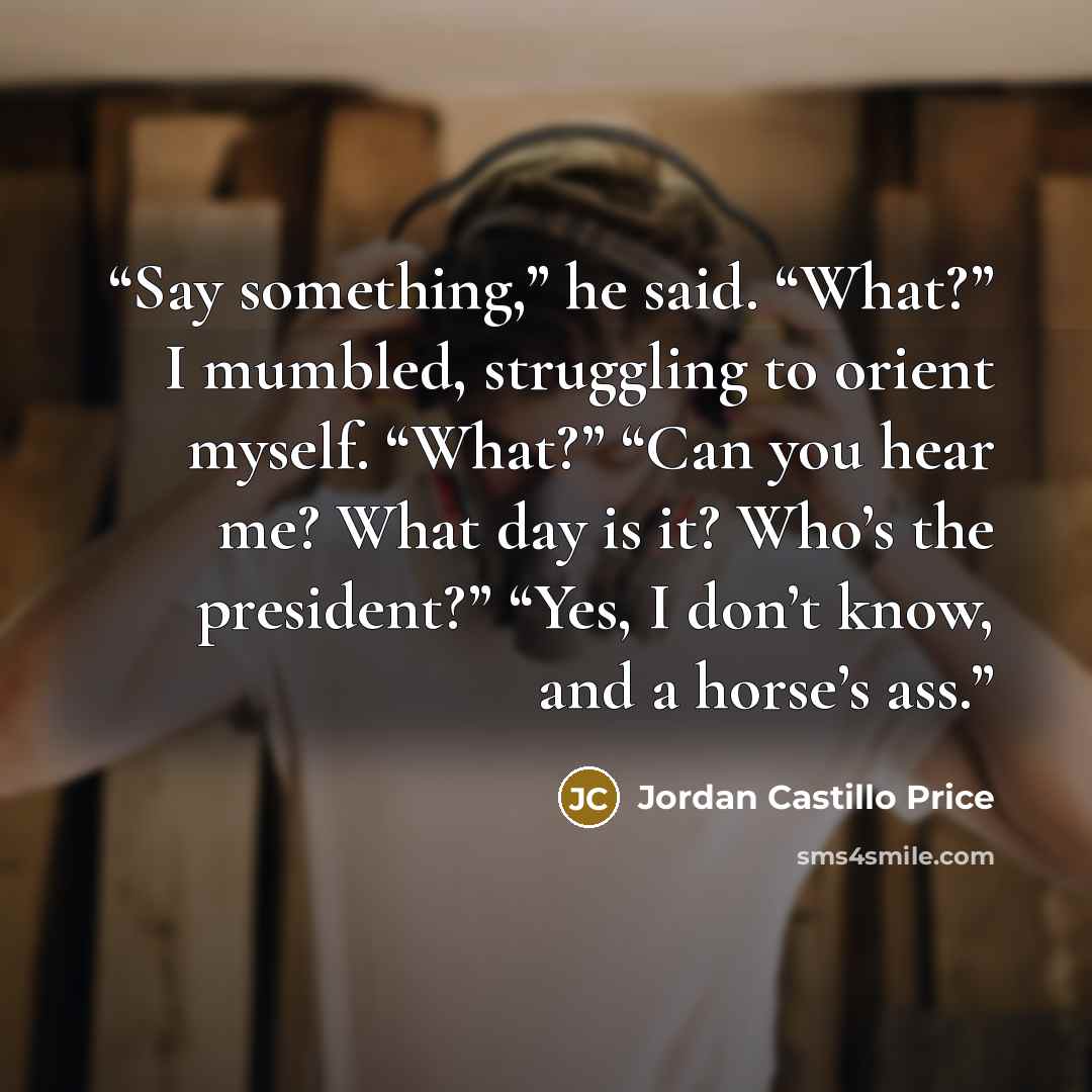 “Say something,” he said. “What?” I mumbled, struggling to orient myself. “What?” “Can you hear me? What day is it? Who’s the president?” “Yes, I don’t know, and a horse’s ass.” quote by Jordan Castillo Price