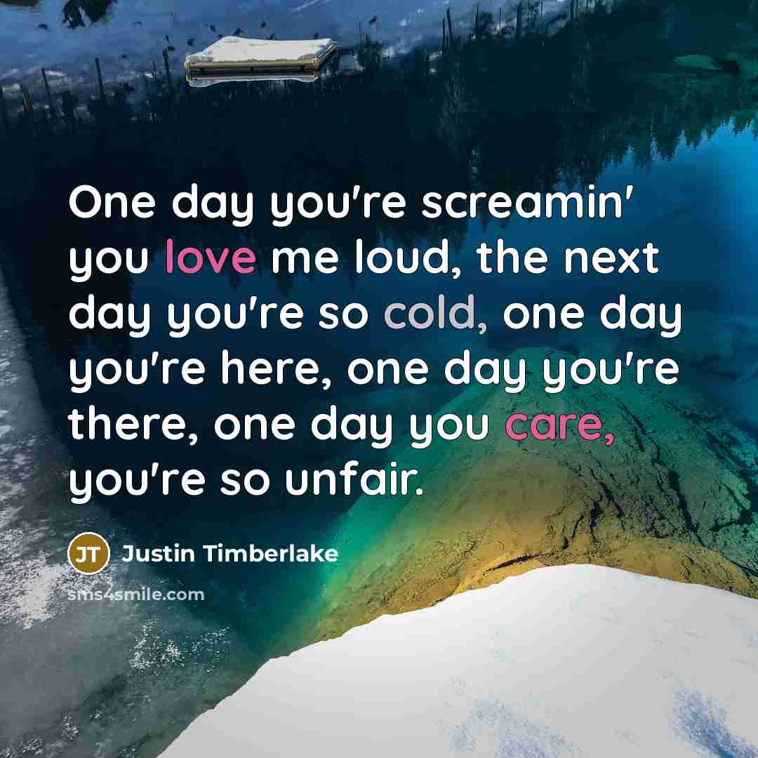“One day you're screamin' you love me loud, the next day you're so cold, one day you're here, one day you're there, one day you care, you're so unfair.” quote by Justin Timberlake