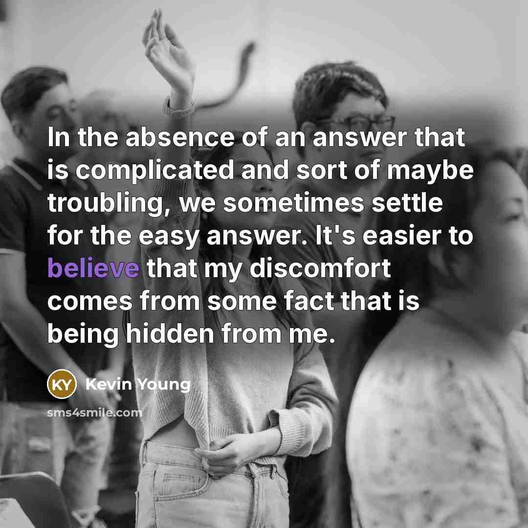 “In the absence of an answer that is complicated and sort of maybe troubling, we sometimes settle for the easy answer. It's easier to believe that my discomfort comes from some fact that is being hidden from me.” quote by Kevin Young