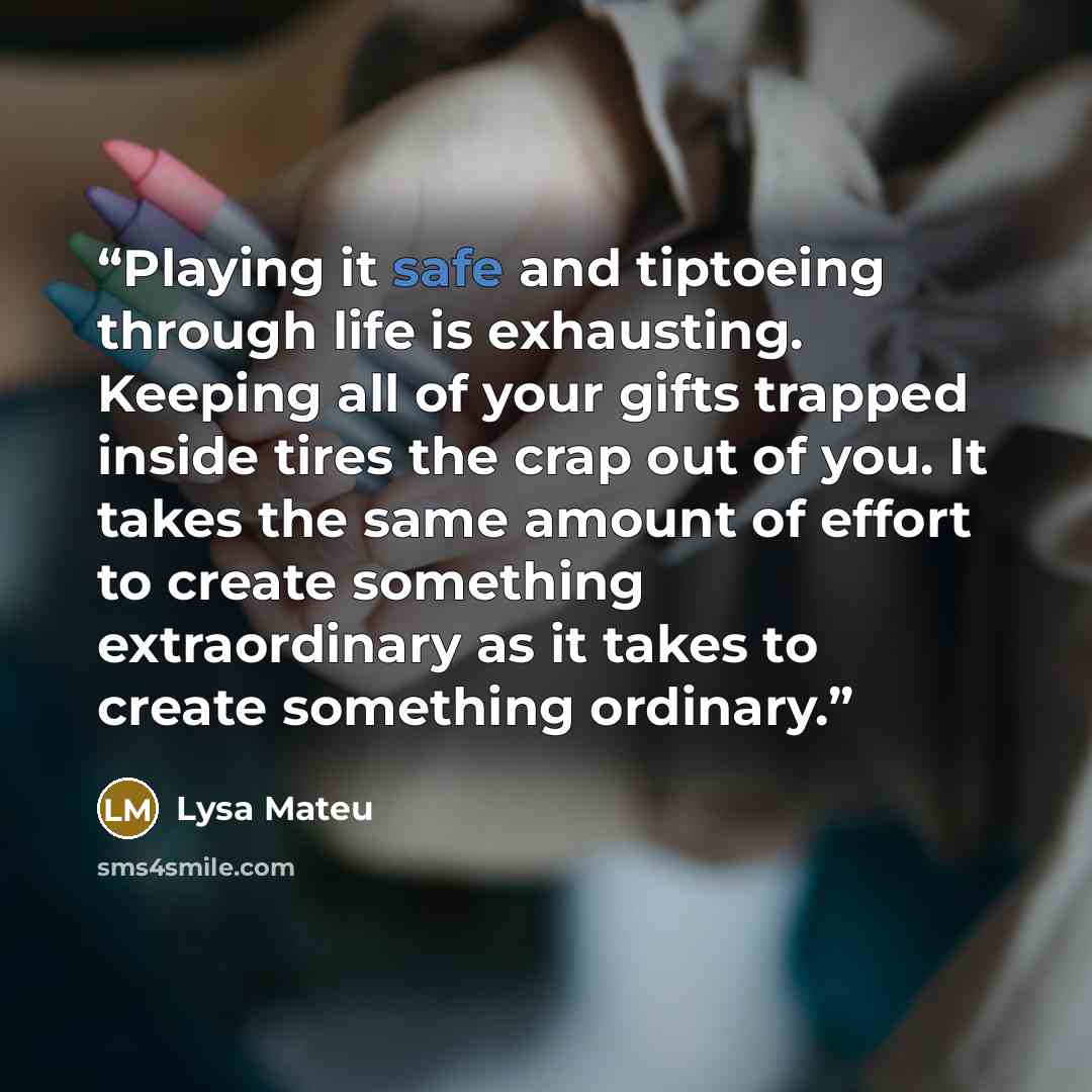 “Playing it safe and tiptoeing through life is exhausting. Keeping all of your gifts trapped inside tires the crap out of you. It takes the same amount of effort to create something extraordinary as it takes to create something ordinary.” quote by Lysa Mateu