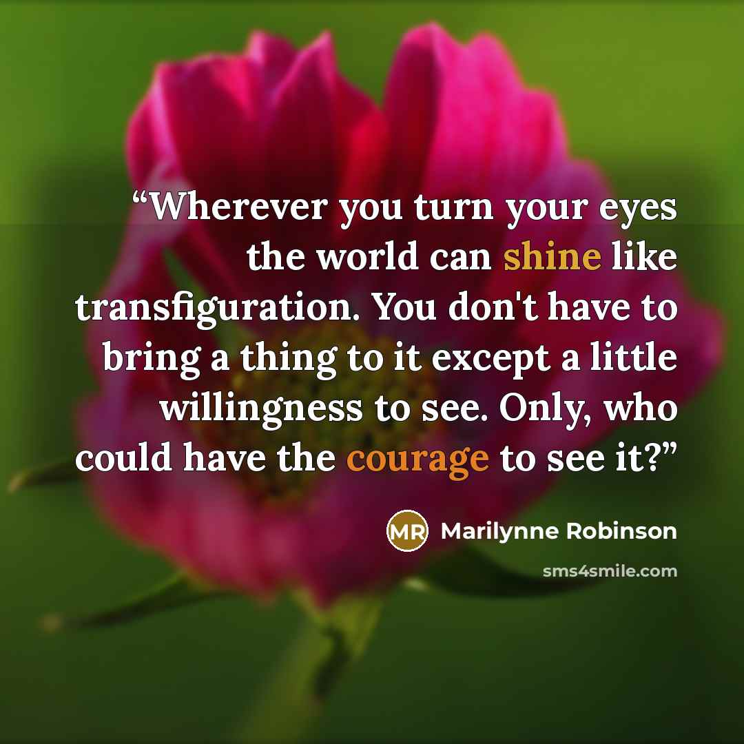 “Wherever you turn your eyes the world can shine like transfiguration. You don't have to bring a thing to it except a little willingness to see. Only, who could have the courage to see it?” quote by Marilynne Robinson