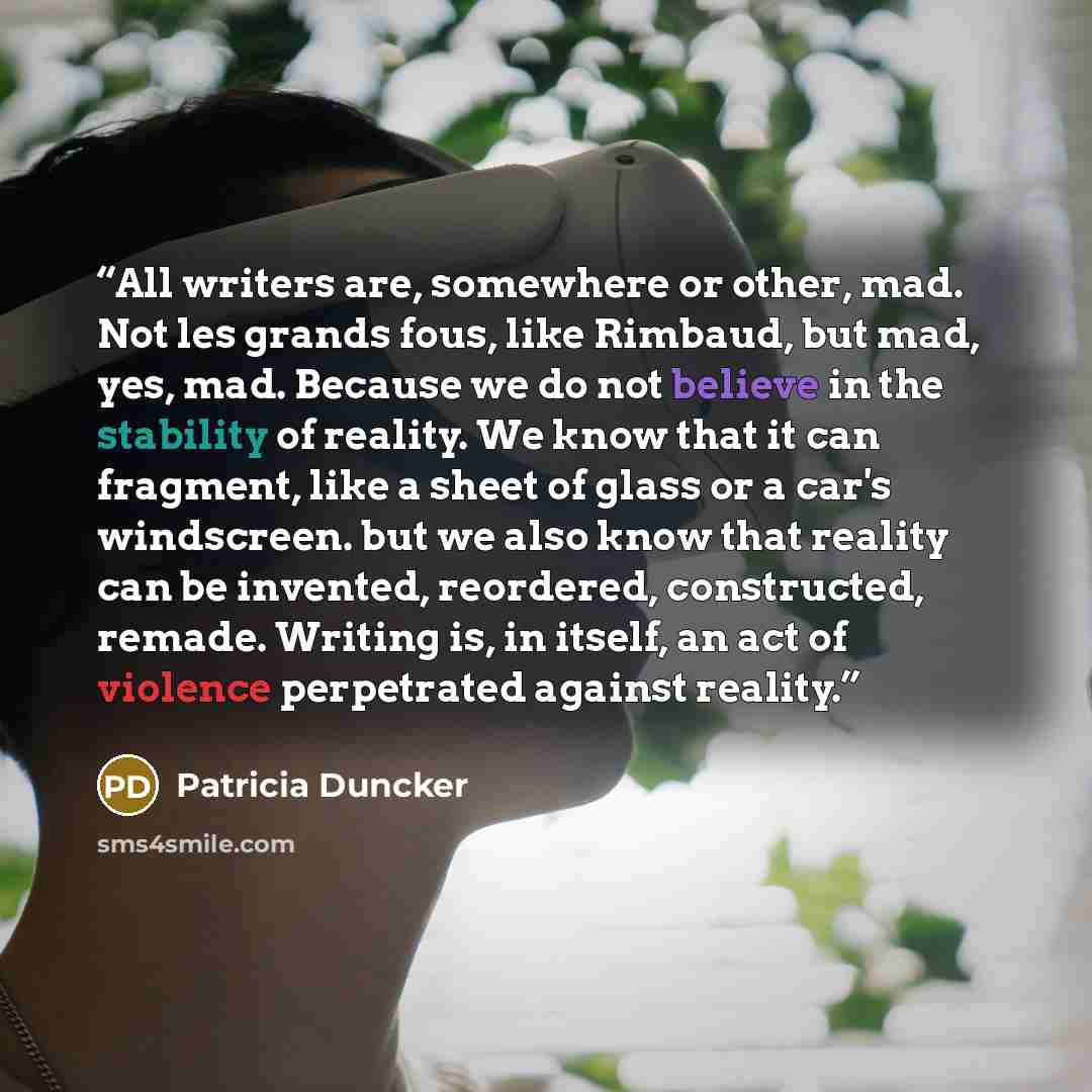 “All writers are, somewhere or other, mad. Not les grands fous, like Rimbaud, but mad, yes, mad. Because we do not believe in the stability of reality. We know that it can fragment, like a sheet of glass or a car's windscreen. but we also know that reality can be invented, reordered, constructed…” quote by Patricia Duncker