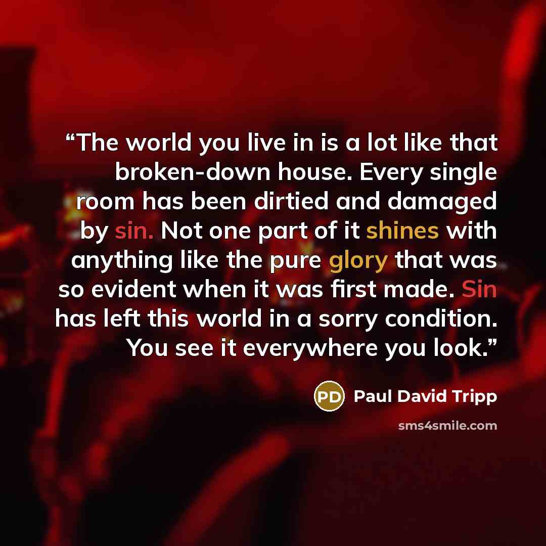 “The world you live in is a lot like that broken-down house. Every single room has been dirtied and damaged by sin. Not one part of it shines with anything like the pure glory that was so evident when it was first made. Sin has left this world in a sorry condition. You see it everywhere you look.” quote by Paul David Tripp