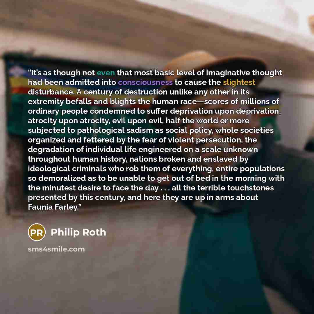 “It’s as though not even that most basic level of imaginative thought had been admitted into consciousness to cause the slightest disturbance. A century of destruction unlike any other in its extremity befalls and blights the human race—scores of millions of ordinary people condemned to suffer…” quote by Philip Roth