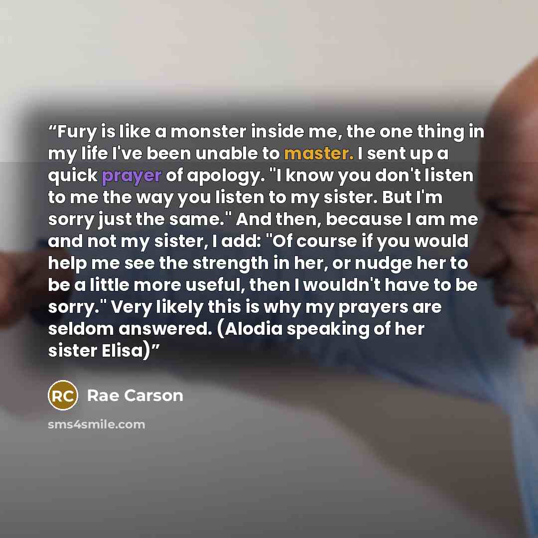 “Fury is like a monster inside me, the one thing in my life I've been unable to master. I sent up a quick prayer of apology. "I know you don't listen to me the way you listen to my sister. But I'm sorry just the same." And then, because I am me and not my sister, I add: "Of course if you would help…” quote by Rae Carson