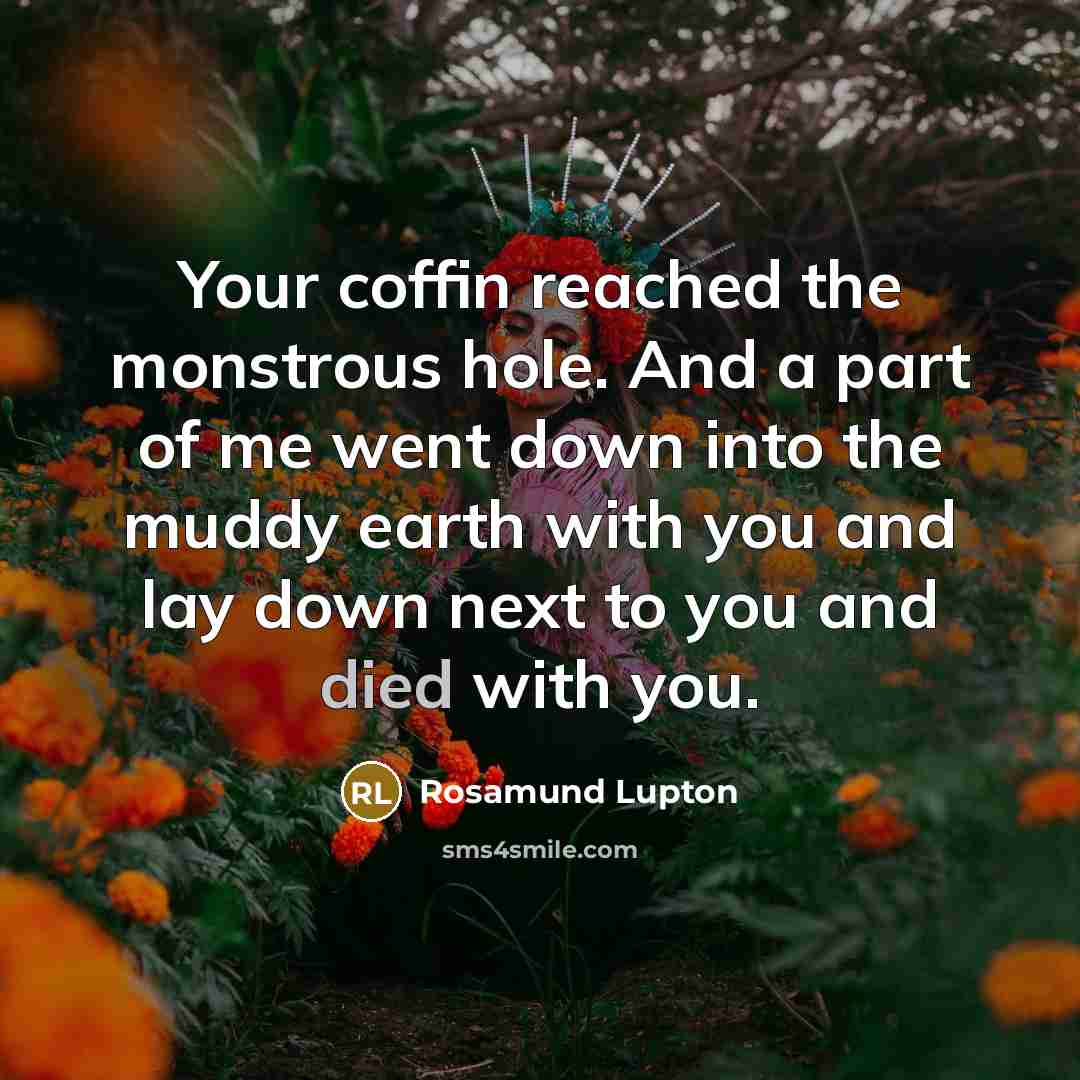 “Your coffin reached the monstrous hole. And a part of me went down into the muddy earth with you and lay down next to you and died with you.” quote by Rosamund Lupton