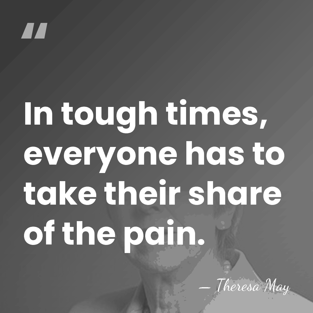 In tough times, everyone has to take their share of the pain. - Theresa May