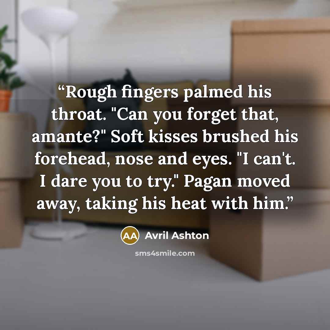 “Rough fingers palmed his throat. "Can you forget that, amante?" Soft kisses brushed his forehead, nose and eyes. "I can't. I dare you to try." Pagan moved away, taking his heat with him.” quote by Avril Ashton
