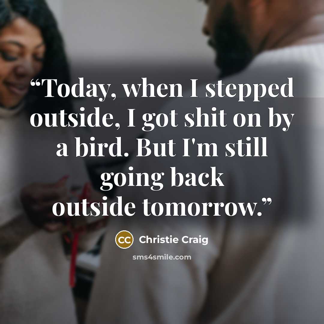 “Today, when I stepped outside, I got shit on by a bird. But I'm still going back outside tomorrow.” quote by Christie Craig