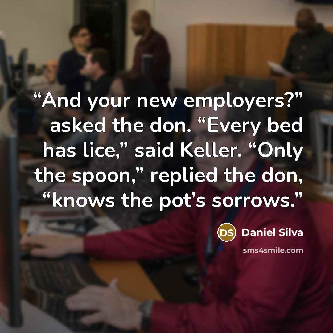 “And your new employers?” asked the don. “Every bed has lice,” said Keller. “Only the spoon,” replied the don, “knows the pot’s sorrows.” quote by Daniel Silva