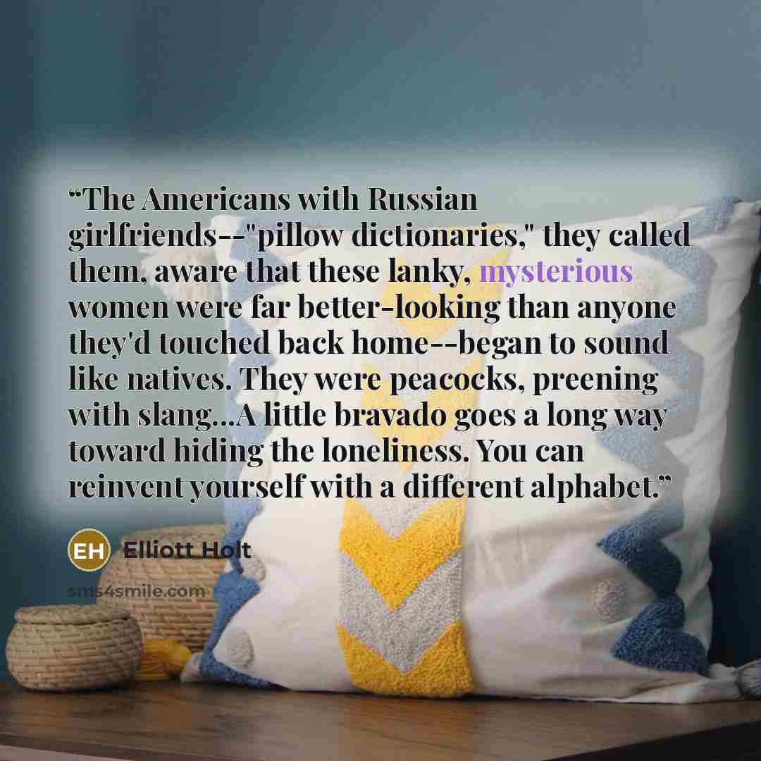 “The Americans with Russian girlfriends--"pillow dictionaries," they called them, aware that these lanky, mysterious women were far better-looking than anyone they'd touched back home--began to sound like natives. They were peacocks, preening with slang...A little bravado goes a long way toward…” quote by Elliott Holt