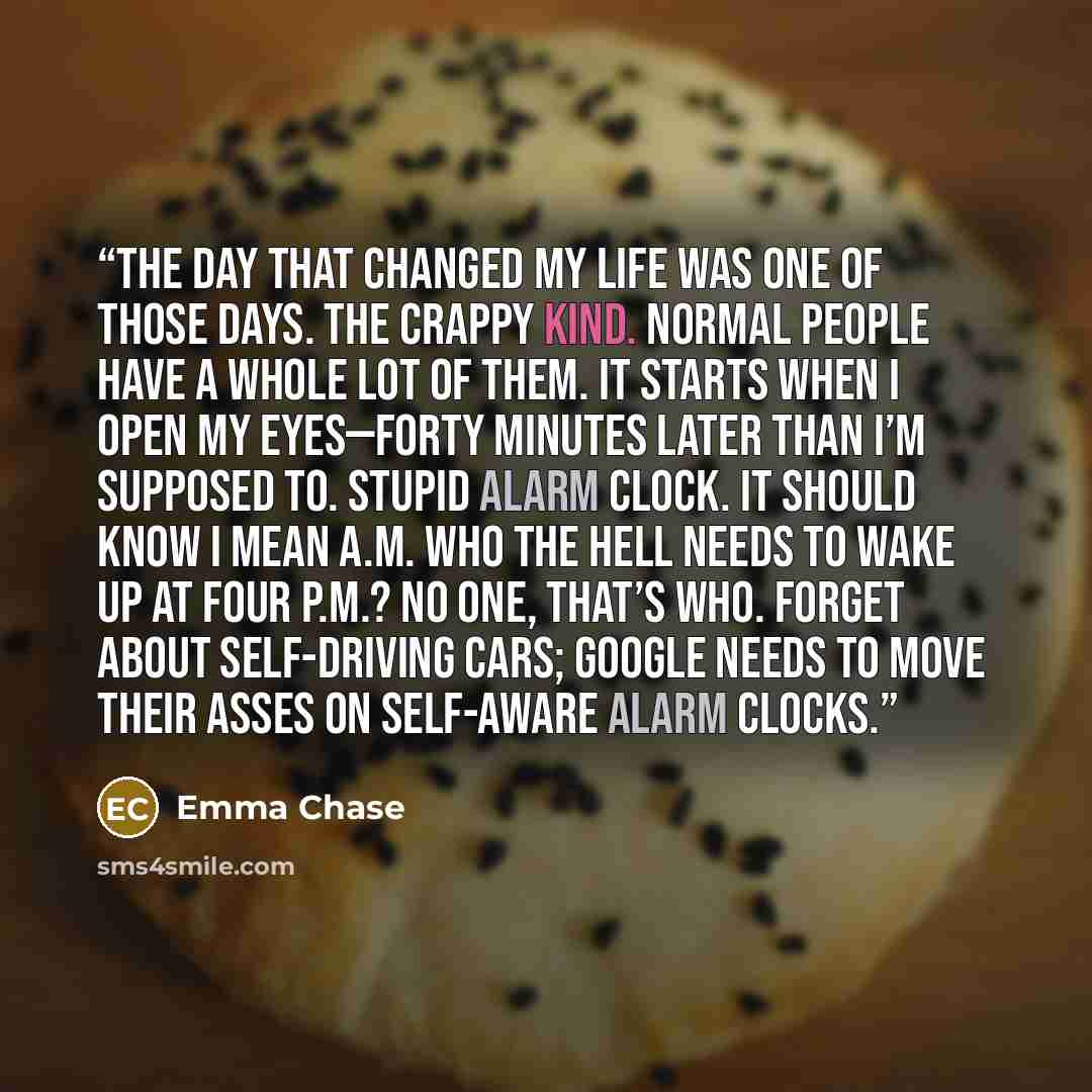 “The day that changed my life was one of those days. The crappy kind. Normal people have a whole lot of them. It starts when I open my eyes—forty minutes later than I’m supposed to. Stupid alarm clock. It should know I mean a.m. Who the hell needs to wake up at four p.m.? No one, that’s who. Forget…” quote by Emma Chase