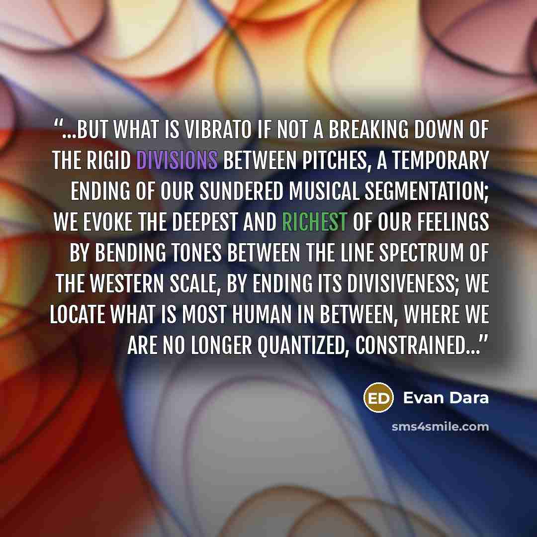 “...but what is vibrato if not a breaking down of the rigid divisions between pitches, a temporary ending of our sundered musical segmentation; we evoke the deepest and richest of our feelings by bending tones between the line spectrum of the Western scale, by ending its divisiveness; we locate…” quote by Evan Dara