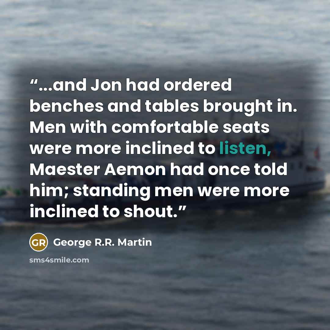 “...and Jon had ordered benches and tables brought in. Men with comfortable seats were more inclined to listen, Maester Aemon had once told him; standing men were more inclined to shout.” quote by George R.R. Martin