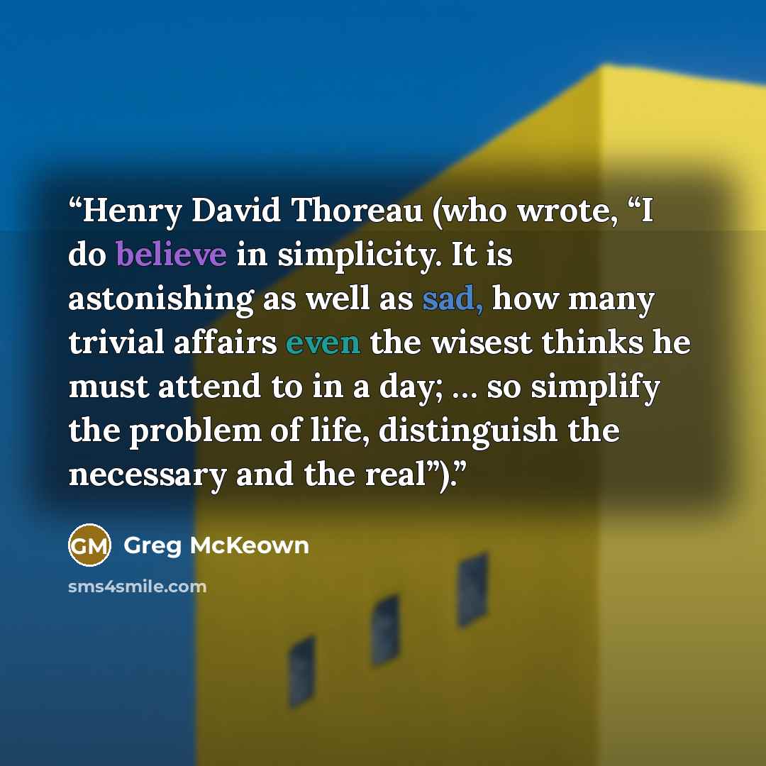“Henry David Thoreau (who wrote, “I do believe in simplicity. It is astonishing as well as sad, how many trivial affairs even the wisest thinks he must attend to in a day; … so simplify the problem of life, distinguish the necessary and the real”).” quote by Greg McKeown