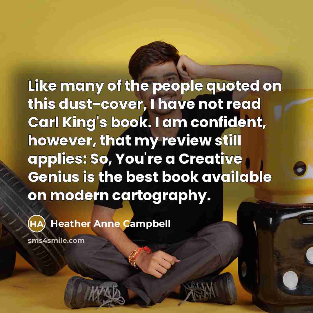 “Like many of the people quoted on this dust-cover, I have not read Carl King's book. I am confident, however, that my review still applies: So, You're a Creative Genius is the best book available on modern cartography.” quote by Heather Anne Campbell