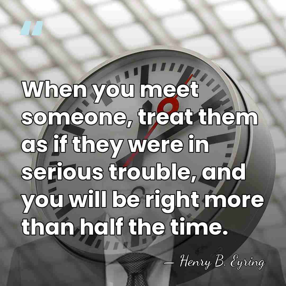 When you meet someone, treat them as if they were in serious&hellip; - Henry B. Eyring